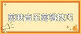 剪映怎么剪辑音乐？新手也可学会的详细步骤+实用技巧